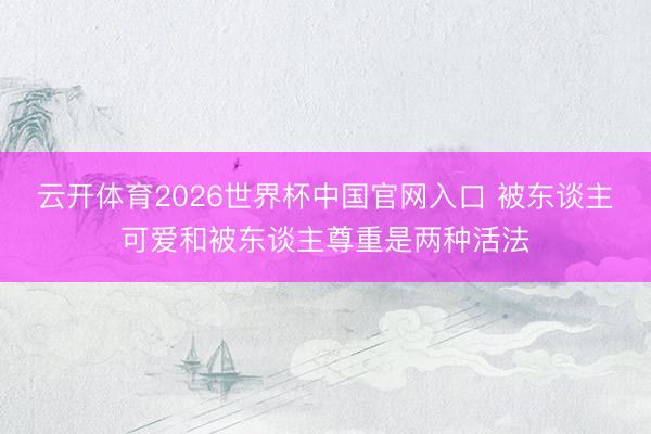 云开体育2026世界杯中国官网入口 被东谈主可爱和被东谈主尊重是两种活法