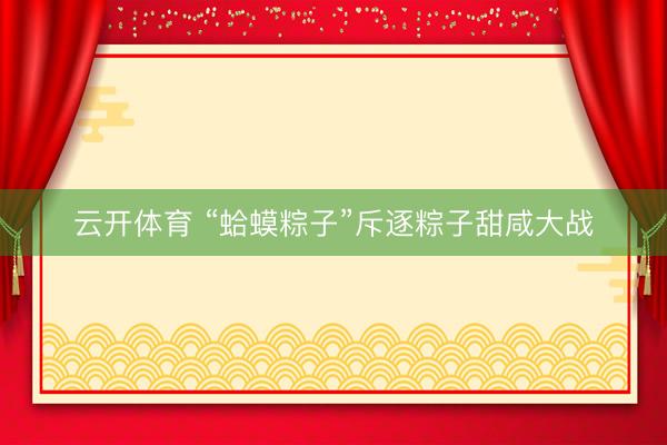 云开体育 “蛤蟆粽子”斥逐粽子甜咸大战