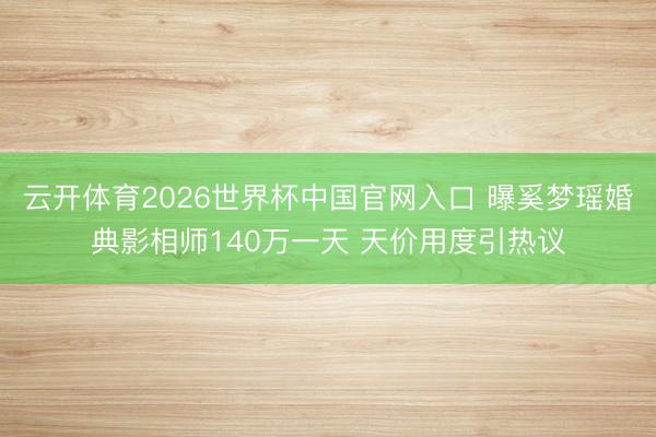 云开体育2026世界杯中国官网入口 曝奚梦瑶婚典影相师140万一天 天价用度引热议