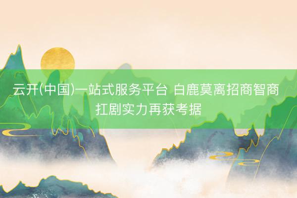 云开(中国)一站式服务平台 白鹿莫离招商智商 扛剧实力再获考据