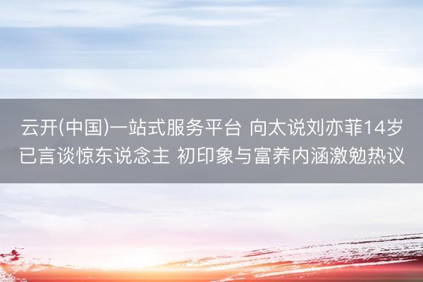 云开(中国)一站式服务平台 向太说刘亦菲14岁已言谈惊东说念主 初印象与富养内涵激勉热议
