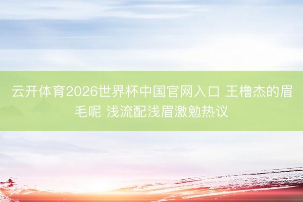 云开体育2026世界杯中国官网入口 王橹杰的眉毛呢 浅流配浅眉激勉热议