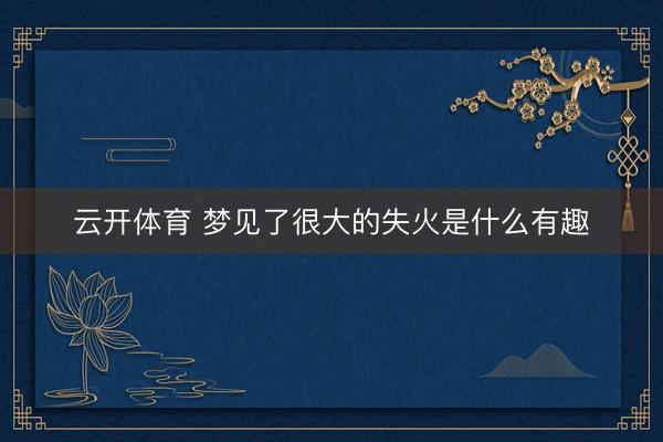 云开体育 梦见了很大的失火是什么有趣