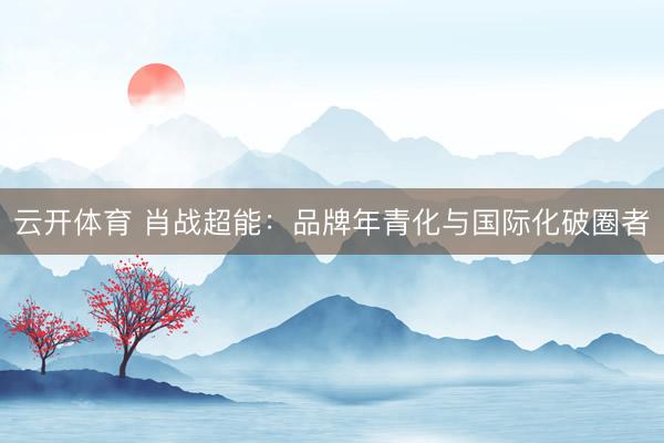 云开体育 肖战超能：品牌年青化与国际化破圈者