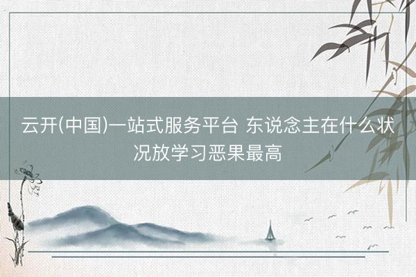 云开(中国)一站式服务平台 东说念主在什么状况放学习恶果最高