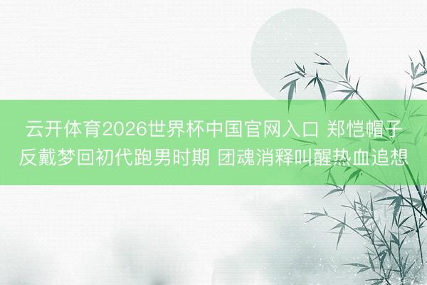 云开体育2026世界杯中国官网入口 郑恺帽子反戴梦回初代跑男时期 团魂消释叫醒热血追想