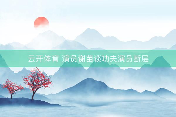 云开体育 演员谢苗谈功夫演员断层
