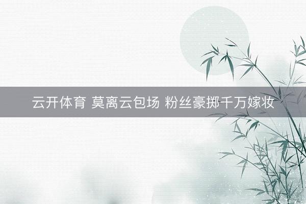 云开体育 莫离云包场 粉丝豪掷千万嫁妆