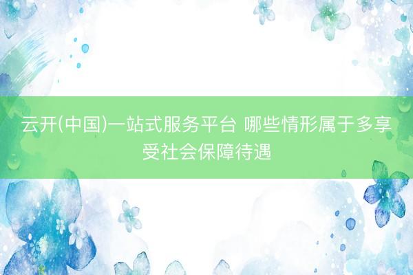 云开(中国)一站式服务平台 哪些情形属于多享受社会保障待遇