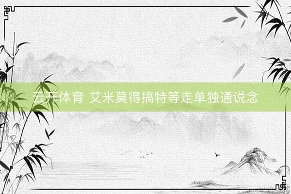 云开体育 艾米莫得搞特等走单独通说念