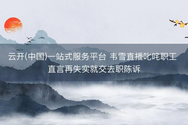 云开(中国)一站式服务平台 韦雪直播叱咤职工 直言再失实就交去职陈诉