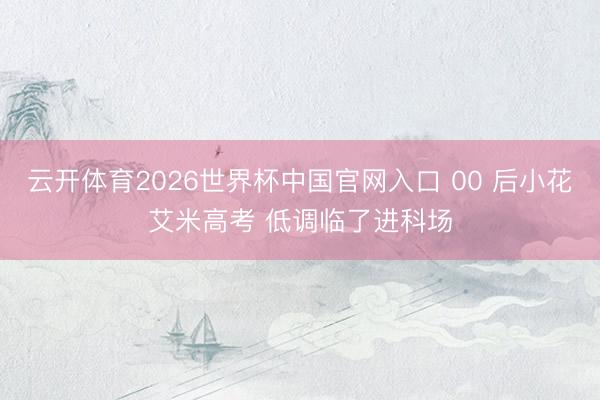 云开体育2026世界杯中国官网入口 00 后小花艾米高考 低调临了进科场