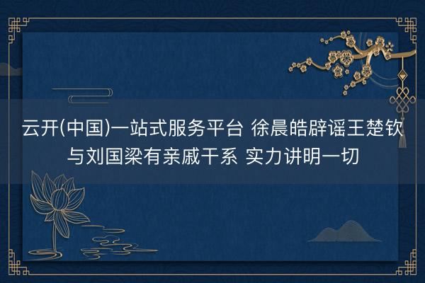 云开(中国)一站式服务平台 徐晨皓辟谣王楚钦与刘国梁有亲戚干系 实力讲明一切