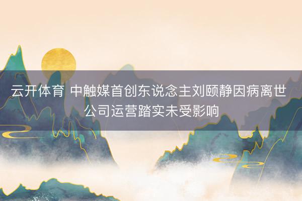 云开体育 中触媒首创东说念主刘颐静因病离世 公司运营踏实未受影响