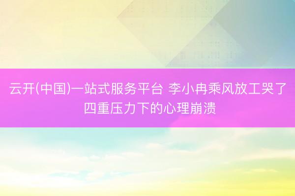 云开(中国)一站式服务平台 李小冉乘风放工哭了 四重压力下的心理崩溃