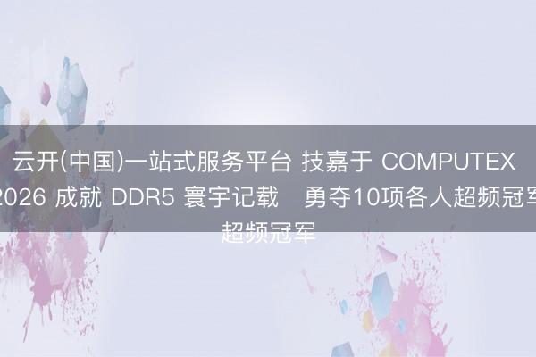 云开(中国)一站式服务平台 技嘉于 COMPUTEX 2026 成就 DDR5 寰宇记载   勇夺10项各人超频冠军