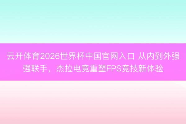 云开体育2026世界杯中国官网入口 从内到外强强联手，杰拉电竞重塑FPS竞技新体验