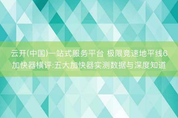 云开(中国)一站式服务平台 极限竞速地平线6加快器横评:五大加快器实测数据与深度知道