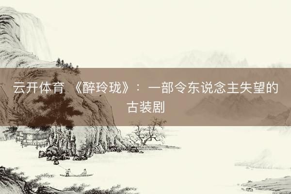 云开体育 《醉玲珑》：一部令东说念主失望的古装剧