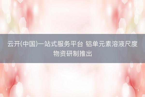 云开(中国)一站式服务平台 铝单元素溶液尺度物资研制推出