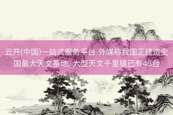 云开(中国)一站式服务平台 外媒称我国正建造全国最大天文基地， 大型天文千里镜已有45台