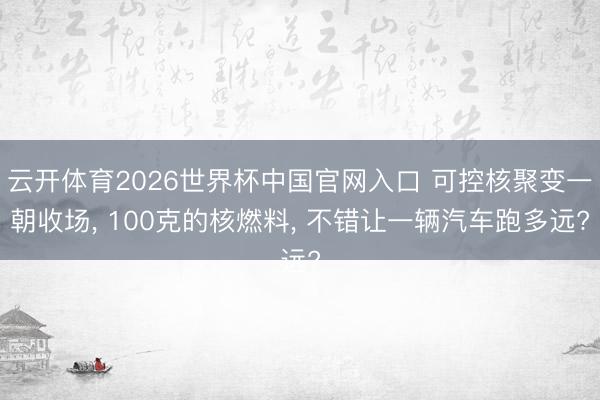 云开体育2026世界杯中国官网入口 可控核聚变一朝收场， 100克的核燃料， 不错让一辆汽车跑多远?