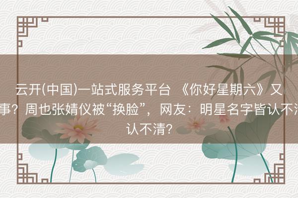 云开(中国)一站式服务平台 《你好星期六》又搞事？周也张婧仪被“换脸”，网友：明星名字皆认不清？