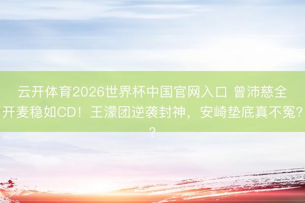云开体育2026世界杯中国官网入口 曾沛慈全开麦稳如CD！王濛团逆袭封神，安崎垫底真不冤？