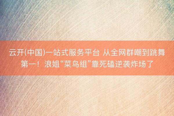 云开(中国)一站式服务平台 从全网群嘲到跳舞第一！浪姐“菜鸟组”靠死磕逆袭炸场了