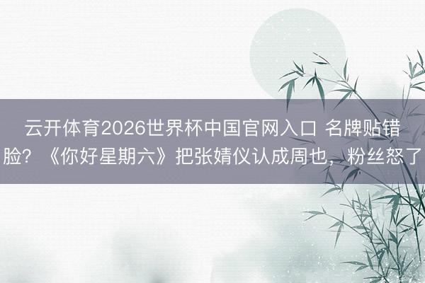 云开体育2026世界杯中国官网入口 名牌贴错脸？《你好星期六》把张婧仪认成周也，粉丝怒了