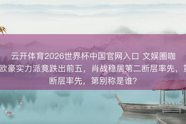 云开体育2026世界杯中国官网入口 文娱圈咖位大洗牌！欧豪实力派竟跌出前五，肖战稳居第二断层率先，第别称是谁？