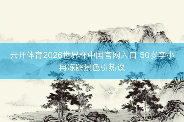 云开体育2026世界杯中国官网入口 50岁李小冉冻龄景色引热议