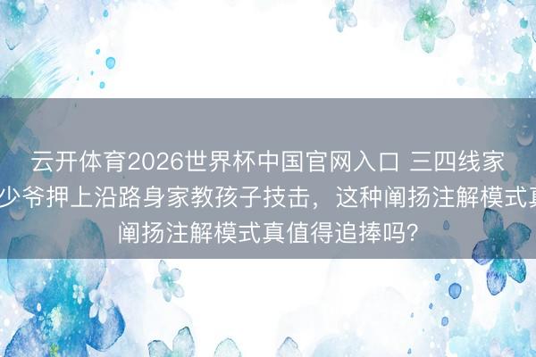 云开体育2026世界杯中国官网入口 三四线家长预防！朱门少爷押上沿路身家教孩子技击，这种阐扬注解模式真值得追捧吗？