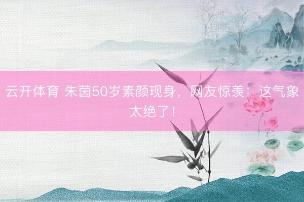 云开体育 朱茵50岁素颜现身，网友惊羡：这气象太绝了！