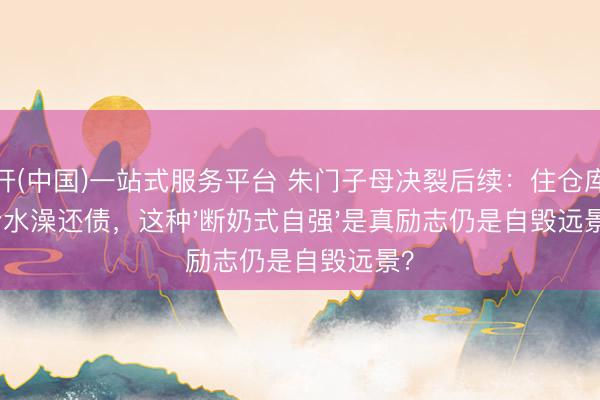 云开(中国)一站式服务平台 朱门子母决裂后续：住仓库洗冷水澡还债，这种'断奶式自强'是真励志仍是自毁远景？
