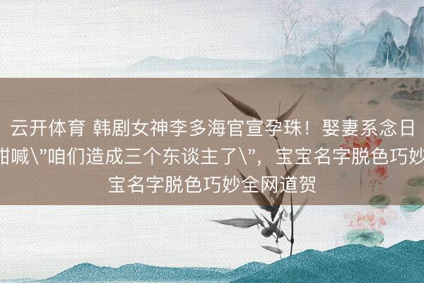 云开体育 韩剧女神李多海官宣孕珠！娶妻系念日晒B超照甜喊＂咱们造成三个东谈主了＂，宝宝名字脱色巧妙全网道贺