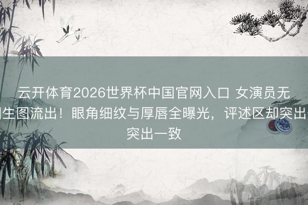 云开体育2026世界杯中国官网入口 女演员无修图生图流出！眼角细纹与厚唇全曝光，评述区却突出一致