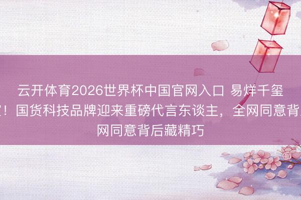 云开体育2026世界杯中国官网入口 易烊千玺遽然官宣！国货科技品牌迎来重磅代言东谈主，全网同意背后藏精巧