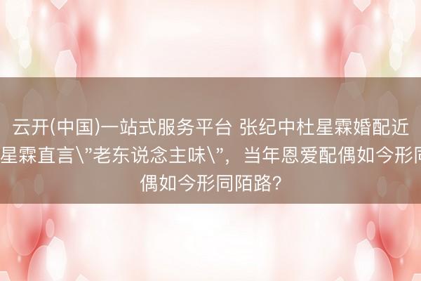 云开(中国)一站式服务平台 张纪中杜星霖婚配近况：杜星霖直言＂老东说念主味＂，当年恩爱配偶如今形同陌路？