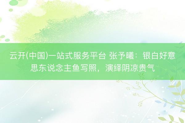 云开(中国)一站式服务平台 张予曦:银白好意思东说念主鱼写照,演绎阴凉贵气