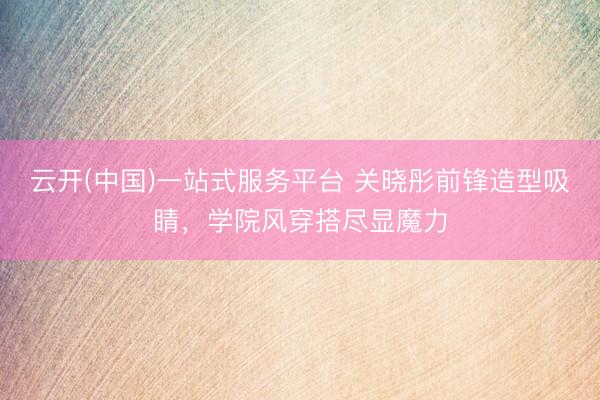 云开(中国)一站式服务平台 关晓彤前锋造型吸睛，学院风穿搭尽显魔力