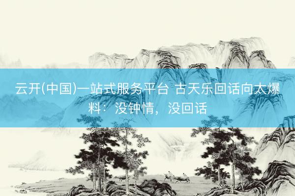 云开(中国)一站式服务平台 古天乐回话向太爆料:没钟情,没回话