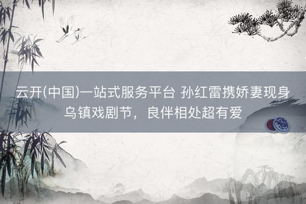 云开(中国)一站式服务平台 孙红雷携娇妻现身乌镇戏剧节，良伴相处超有爱