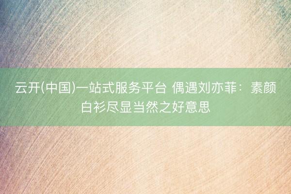 云开(中国)一站式服务平台 偶遇刘亦菲：素颜白衫尽显当然之好意思