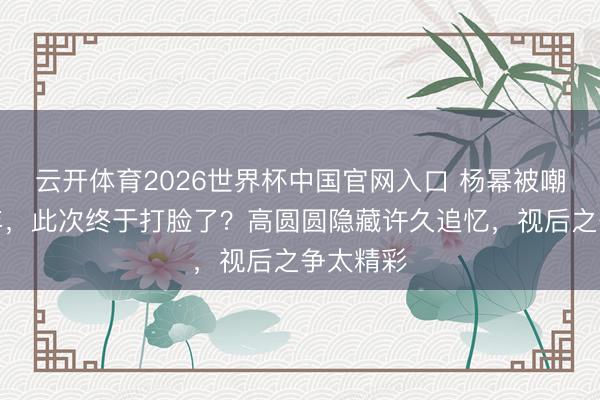 云开体育2026世界杯中国官网入口 杨幂被嘲演技多年,此次终于打脸了?高圆圆隐藏许久追忆,视后之争太精彩