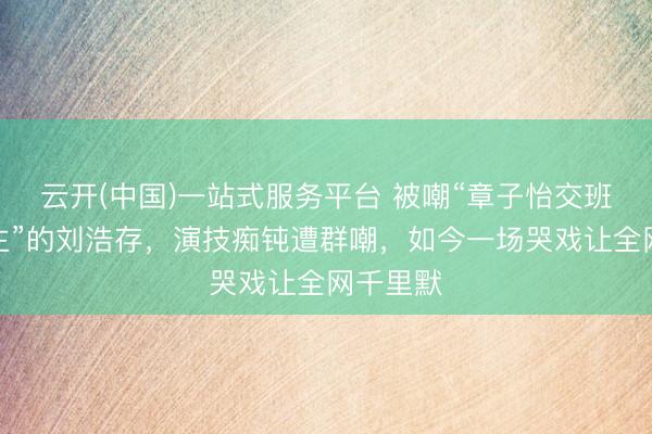 云开(中国)一站式服务平台 被嘲“章子怡交班东说念主”的刘浩存，演技痴钝遭群嘲，如今一场哭戏让全网千里默