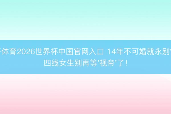 云开体育2026世界杯中国官网入口 14年不可婚就永别?三四线女生别再等'视帝'了!
