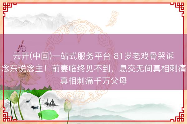 云开(中国)一站式服务平台 81岁老戏骨哭诉宗子不作念东说念主！前妻临终见不到，息交无间真相刺痛千万父母