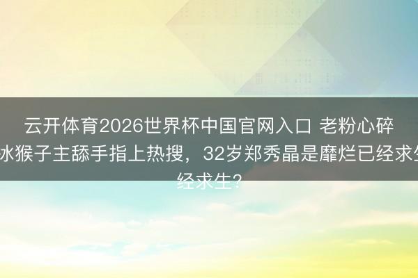 云开体育2026世界杯中国官网入口 老粉心碎!冰猴子主舔手指上热搜,32岁郑秀晶是靡烂已经求生?