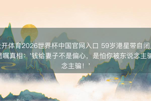 云开体育2026世界杯中国官网入口 59岁港星带自闭儿立遗嘱真相：'钱给妻子不是偏心，是怕你被东说念主骗！'